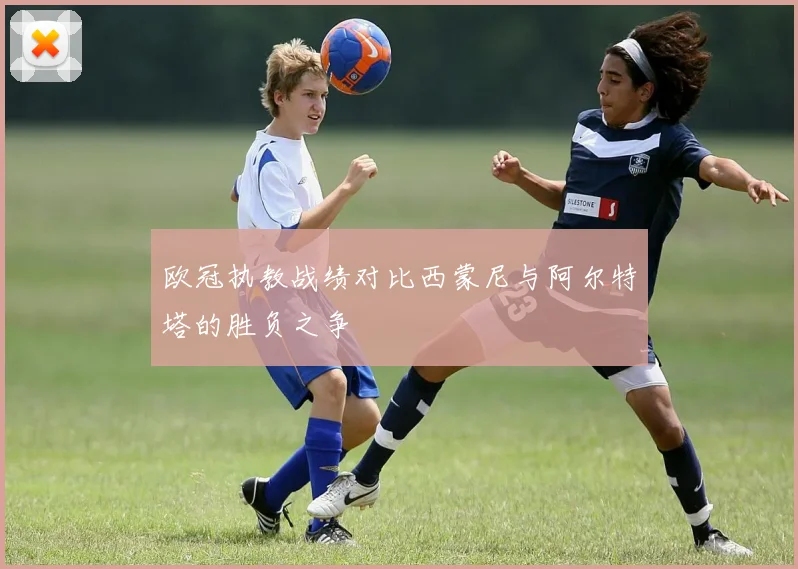 欧冠执教战绩对比西蒙尼与阿尔特塔的胜负之争