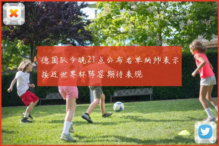 德国队今晚21点公布名单纳帅表示接近世界杯阵容期待表现