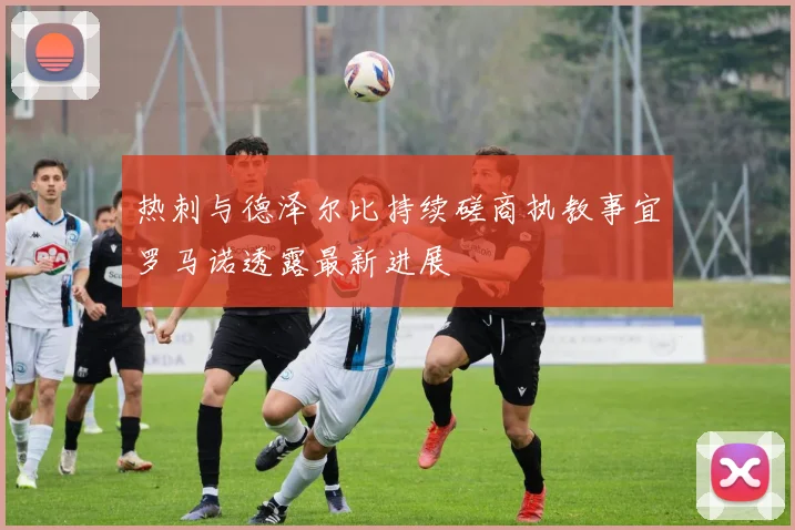 热刺与德泽尔比持续磋商执教事宜罗马诺透露最新进展