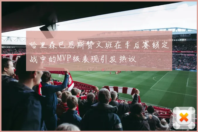 哈里森巴恩斯赞文班在季后赛锁定战中的MVP级表现引发热议