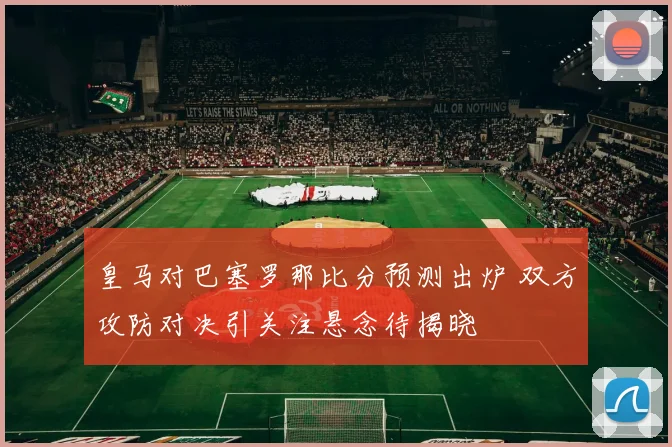皇马对巴塞罗那比分预测出炉 双方攻防对决引关注悬念待揭晓