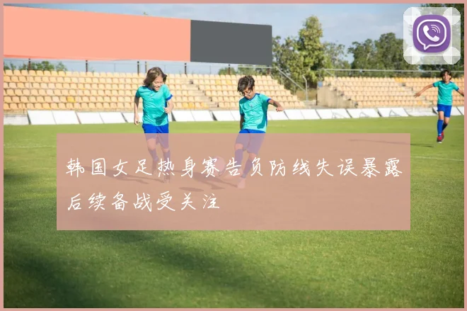 韩国女足热身赛告负防线失误暴露后续备战受关注