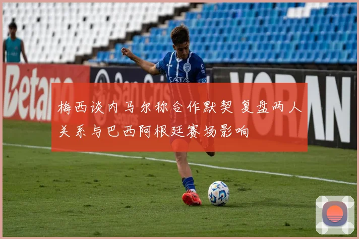 梅西谈内马尔称合作默契 复盘两人关系与巴西阿根廷赛场影响