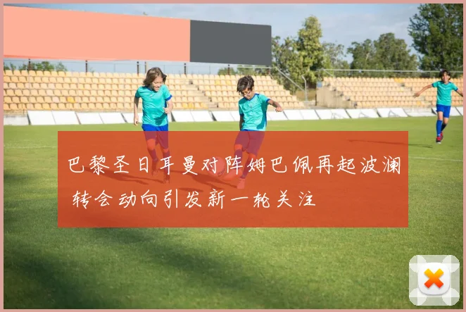 巴黎圣日耳曼对阵姆巴佩再起波澜 转会动向引发新一轮关注