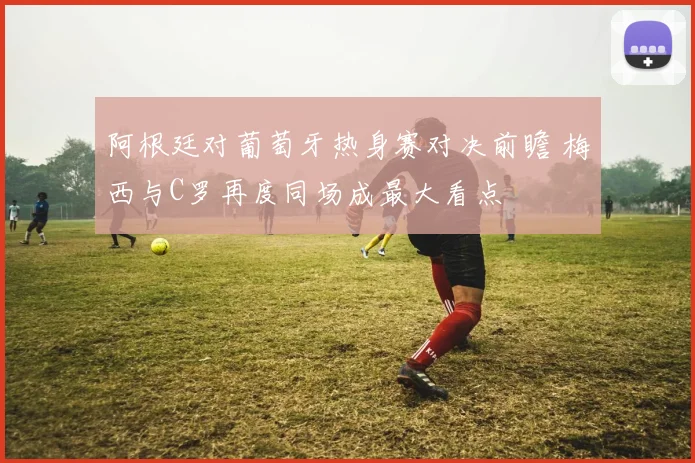 阿根廷对葡萄牙热身赛对决前瞻 梅西与C罗再度同场成最大看点