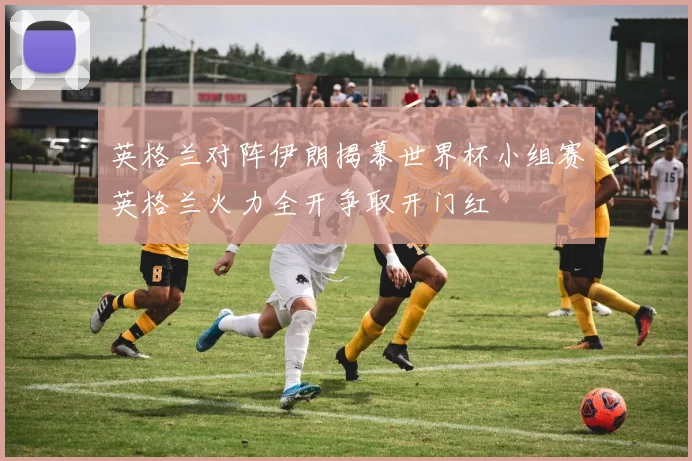 英格兰对阵伊朗揭幕世界杯小组赛英格兰火力全开争取开门红