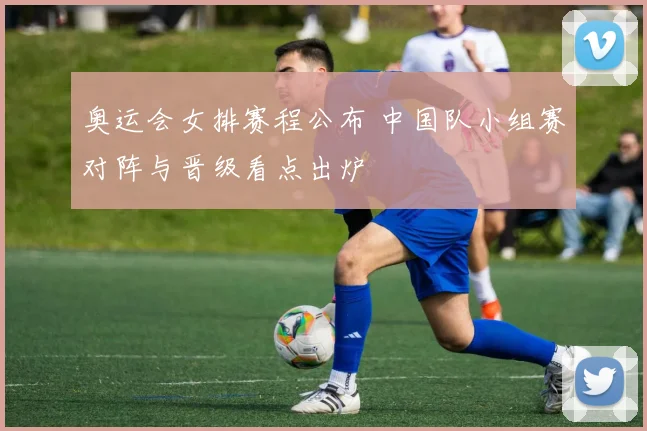 奥运会女排赛程公布 中国队小组赛对阵与晋级看点出炉