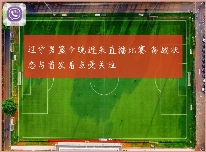 辽宁男篮今晚迎来直播比赛 备战状态与首发看点受关注