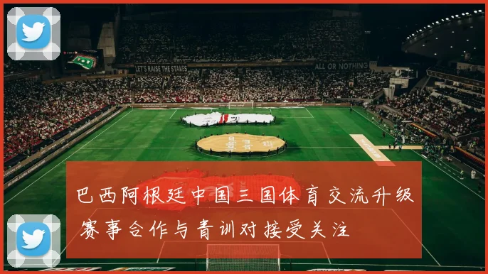 巴西阿根廷中国三国体育交流升级 赛事合作与青训对接受关注