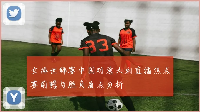 女排世锦赛中国对意大利直播焦点赛前瞻与胜负看点分析