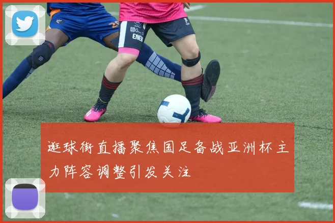 逛球街直播聚焦国足备战亚洲杯主力阵容调整引发关注