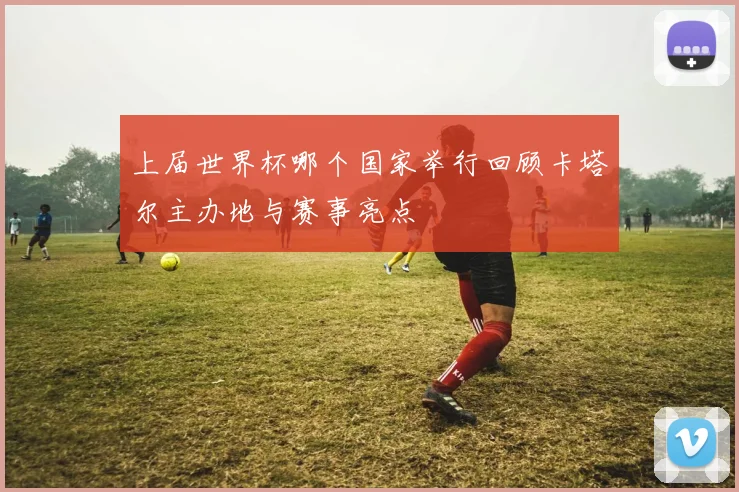 上届世界杯哪个国家举行回顾卡塔尔主办地与赛事亮点