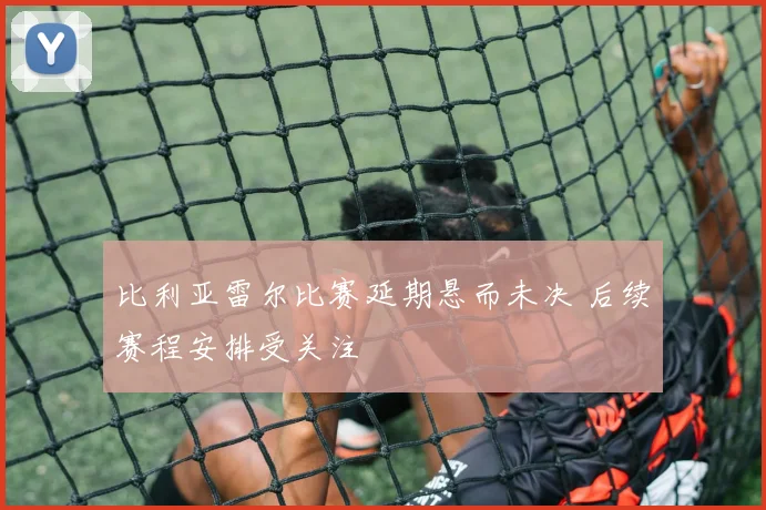 比利亚雷尔比赛延期悬而未决 后续赛程安排受关注