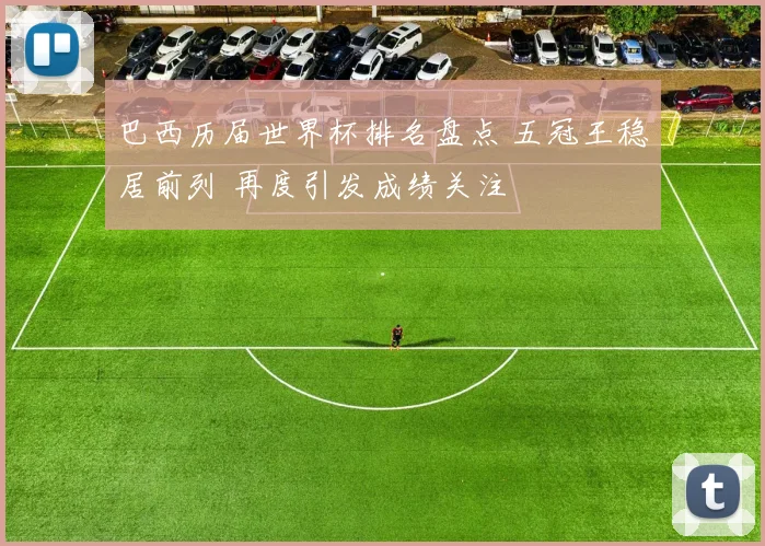 巴西历届世界杯排名盘点 五冠王稳居前列 再度引发成绩关注
