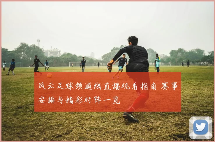 风云足球频道线直播观看指南 赛事安排与精彩对阵一览
