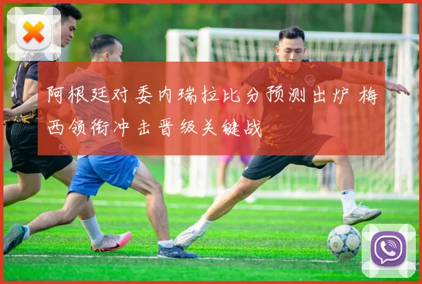 阿根廷对委内瑞拉比分预测出炉 梅西领衔冲击晋级关键战