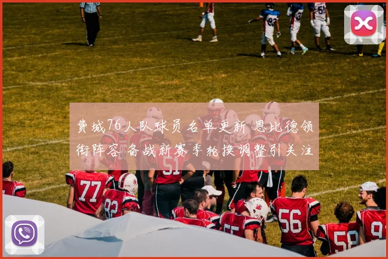 费城76人队球员名单更新 恩比德领衔阵容 备战新赛季轮换调整引关注