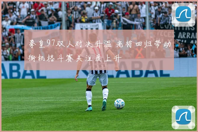 拳皇97双人对决升温 老将回归带动街机格斗赛关注度上升