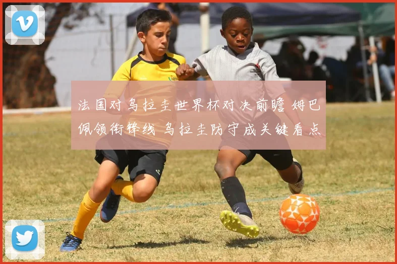 法国对乌拉圭世界杯对决前瞻 姆巴佩领衔锋线 乌拉圭防守成关键看点