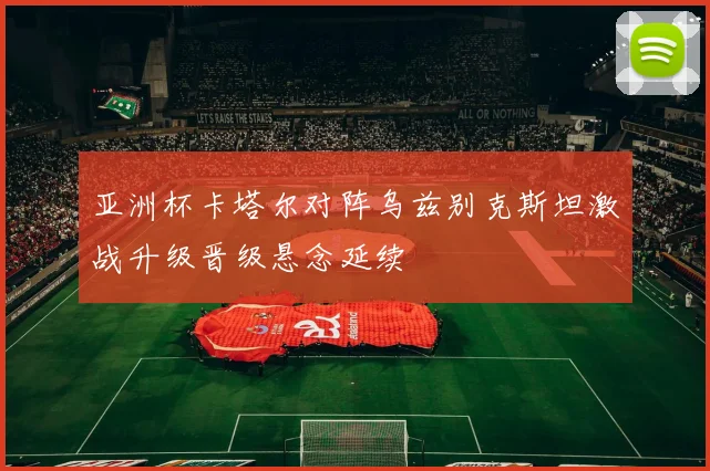 亚洲杯卡塔尔对阵乌兹别克斯坦激战升级晋级悬念延续