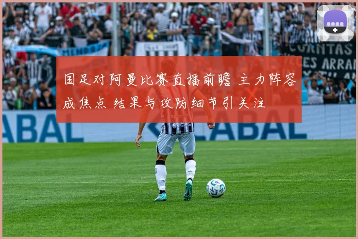 国足对阿曼比赛直播前瞻 主力阵容成焦点 结果与攻防细节引关注