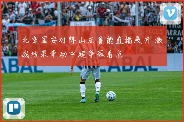 北京国安对阵山东鲁能直播展开 激战结果牵动中超争冠看点