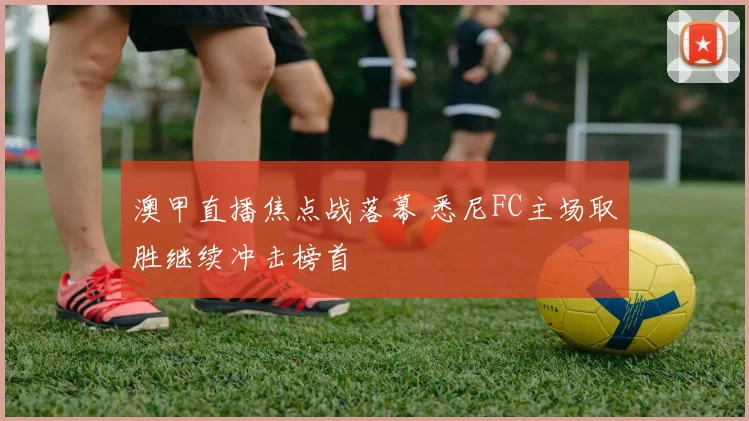 澳甲直播焦点战落幕 悉尼FC主场取胜继续冲击榜首