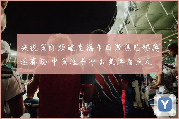 央视国际频道直播节目聚焦巴黎奥运赛场 中国选手冲击奖牌看点足