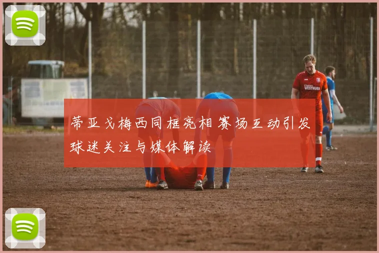 蒂亚戈梅西同框亮相 赛场互动引发球迷关注与媒体解读