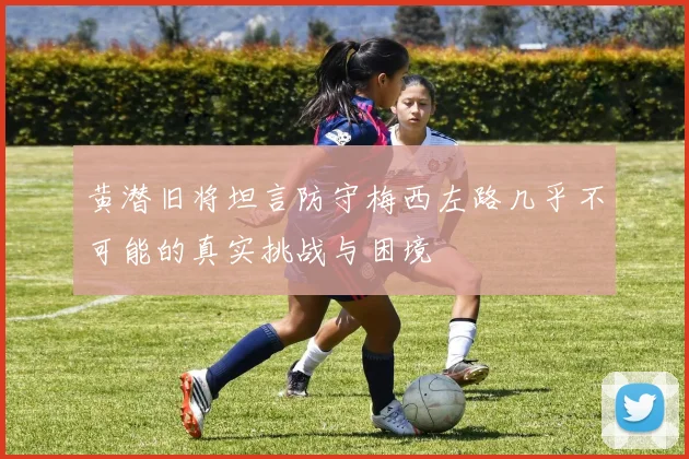 黄潜旧将坦言防守梅西左路几乎不可能的真实挑战与困境