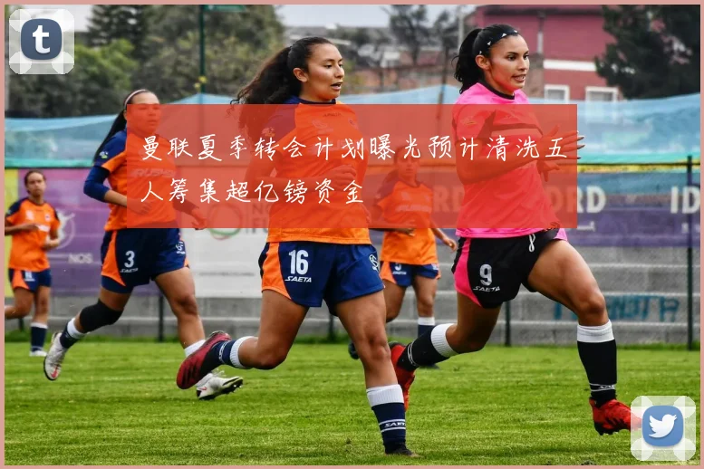 曼联夏季转会计划曝光预计清洗五人筹集超亿镑资金