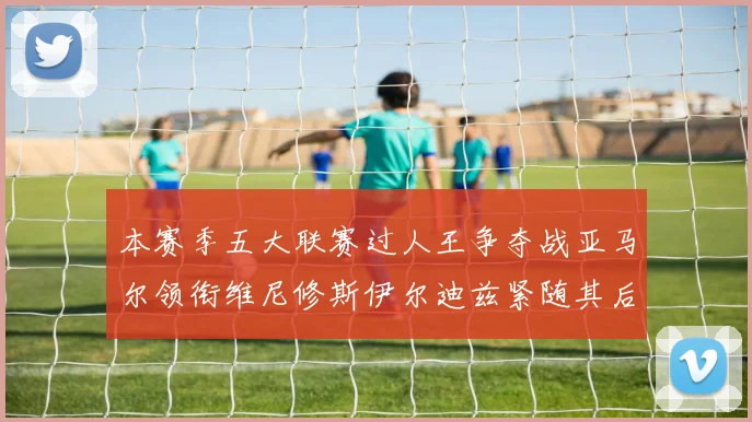 本赛季五大联赛过人王争夺战亚马尔领衔维尼修斯伊尔迪兹紧随其后