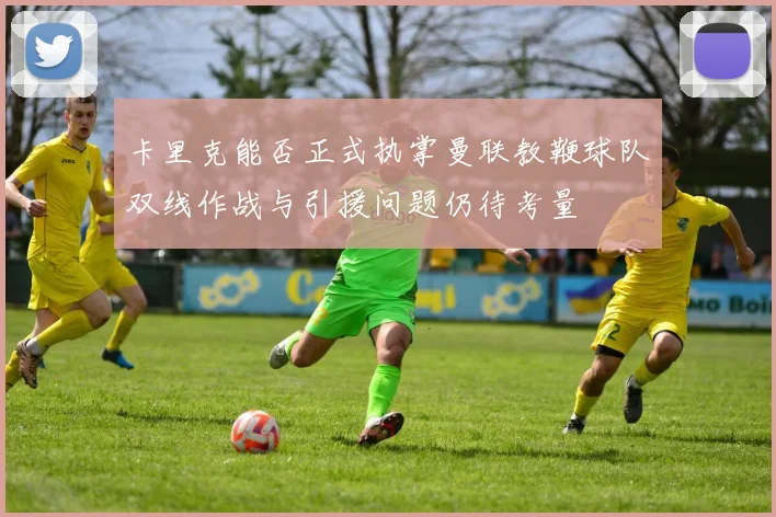 卡里克能否正式执掌曼联教鞭球队双线作战与引援问题仍待考量