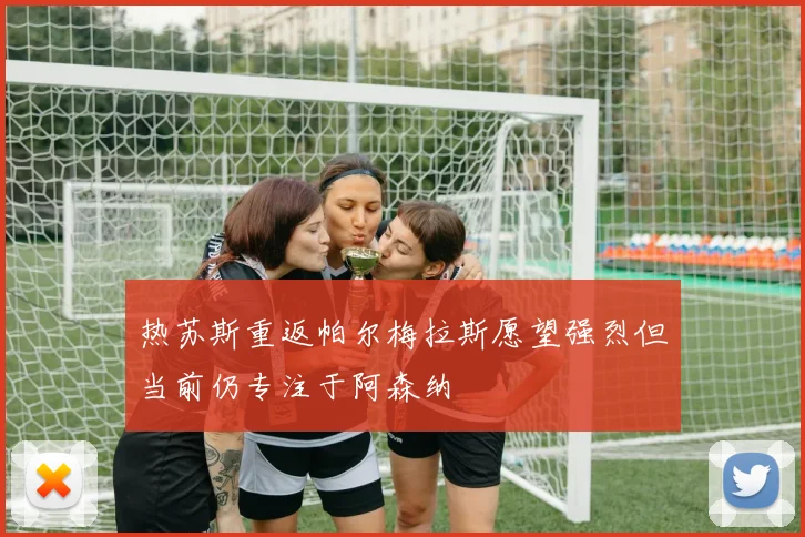 热苏斯重返帕尔梅拉斯愿望强烈但当前仍专注于阿森纳