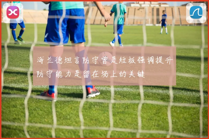 海兰德坦言防守曾是短板强调提升防守能力是留在场上的关键