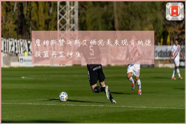 詹姆斯赞海斯艾顿完美表现肯纳德投篮再显神准