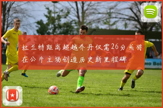 杜兰特距离超越乔丹仅需26分或将在公牛主场创造历史新里程碑