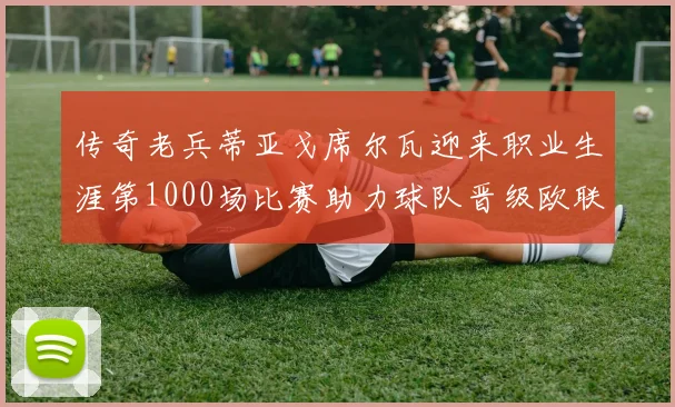 传奇老兵蒂亚戈席尔瓦迎来职业生涯第1000场比赛助力球队晋级欧联八强