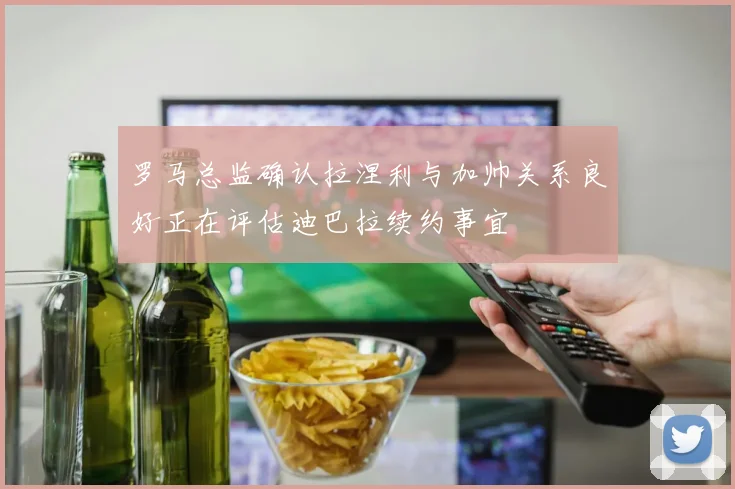罗马总监确认拉涅利与加帅关系良好正在评估迪巴拉续约事宜
