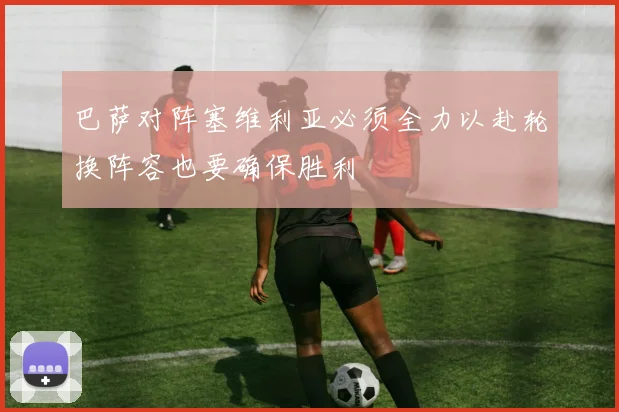 巴萨对阵塞维利亚必须全力以赴轮换阵容也要确保胜利