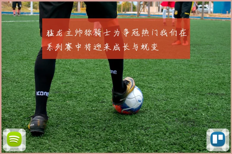 猛龙主帅称骑士为争冠热门我们在系列赛中将迎来成长与蜕变
