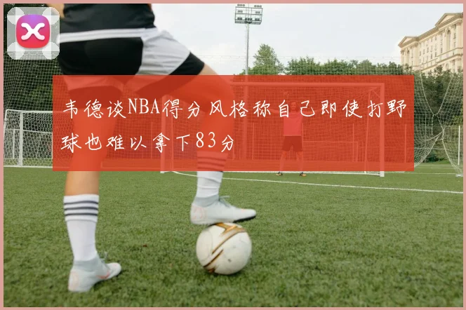 韦德谈NBA得分风格称自己即使打野球也难以拿下83分