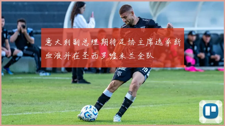 意大利副总理期待足协主席选举新血液并在圣西罗嘘米兰全队