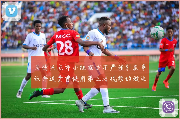 马德兴点评小组描述不严谨引发争议并追责曾使用第三方视频的做法