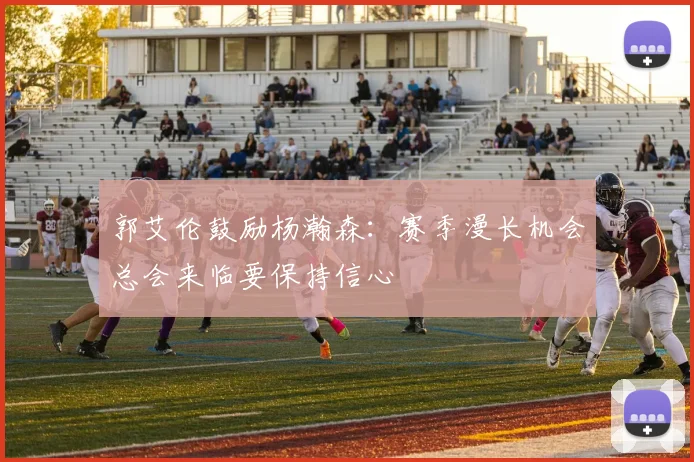 郭艾伦鼓励杨瀚森：赛季漫长机会总会来临要保持信心