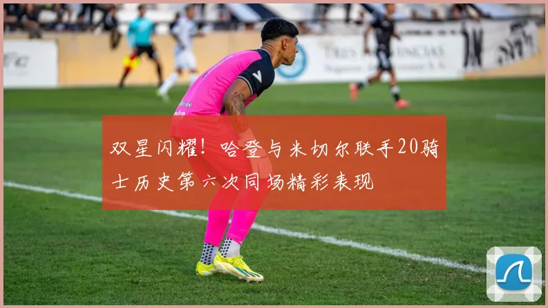 双星闪耀！哈登与米切尔联手20骑士历史第六次同场精彩表现