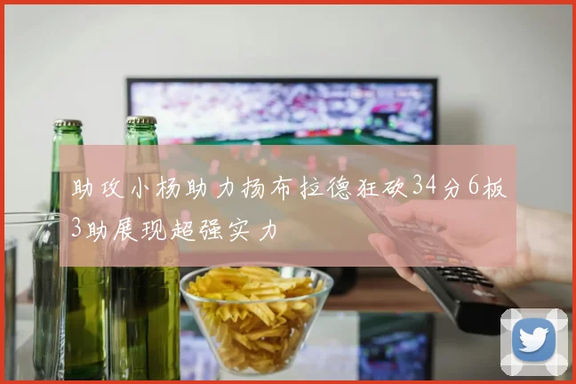 助攻小杨助力扬布拉德狂砍34分6板3助展现超强实力