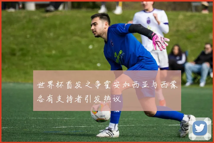 世界杯首发之争霍安加西亚与西蒙各有支持者引发热议