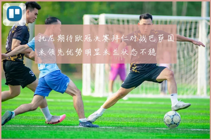 托尼期待欧冠决赛拜仁对战巴萨国米领先优势明显米兰状态不稳