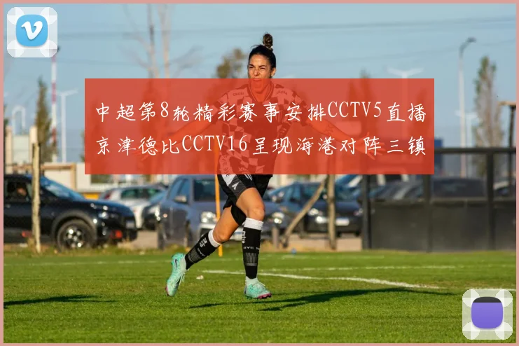 中超第8轮精彩赛事安排CCTV5直播京津德比CCTV16呈现海港对阵三镇对决